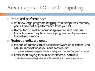 Advantages of Cloud Computing
29
 Improved performance:
 With few large programs hogging your computer's memory,
you will see better performance from your PC.
 Computers in a cloud computing system boot and run
faster because they have fewer programs and processes
loaded into memory…
 Reduced software costs:
 Instead of purchasing expensive software applications, you
can get most of what you need for free-ish!
 most cloud computing applications today, such as the Google Docs suite.
 better than paying for similar commercial software
 which alone may be justification for switching to cloud applications.
 