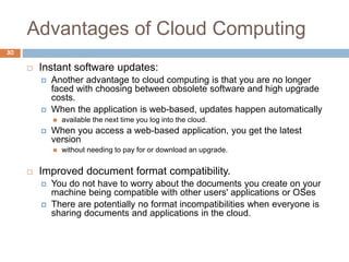 Advantages of Cloud Computing
30
 Instant software updates:
 Another advantage to cloud computing is that you are no longer
faced with choosing between obsolete software and high upgrade
costs.
 When the application is web-based, updates happen automatically
 available the next time you log into the cloud.
 When you access a web-based application, you get the latest
version
 without needing to pay for or download an upgrade.
 Improved document format compatibility.
 You do not have to worry about the documents you create on your
machine being compatible with other users' applications or OSes
 There are potentially no format incompatibilities when everyone is
sharing documents and applications in the cloud.
 
