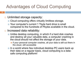 Advantages of Cloud Computing
31
 Unlimited storage capacity:
 Cloud computing offers virtually limitless storage.
 Your computer's current 1 Tbyte hard drive is small
compared to the hundreds of Pbytes available in the cloud.
 Increased data reliability:
 Unlike desktop computing, in which if a hard disk crashes
and destroy all your valuable data, a computer crashing in
the cloud should not affect the storage of your data.
 if your personal computer crashes, all your data is still out there in
the cloud, still accessible
 In a world where few individual desktop PC users back up
their data on a regular basis, cloud computing is a data-
safe computing platform!
 