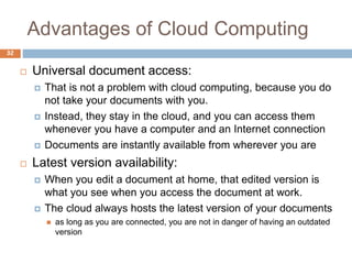 Advantages of Cloud Computing
32
 Universal document access:
 That is not a problem with cloud computing, because you do
not take your documents with you.
 Instead, they stay in the cloud, and you can access them
whenever you have a computer and an Internet connection
 Documents are instantly available from wherever you are
 Latest version availability:
 When you edit a document at home, that edited version is
what you see when you access the document at work.
 The cloud always hosts the latest version of your documents
 as long as you are connected, you are not in danger of having an outdated
version
 