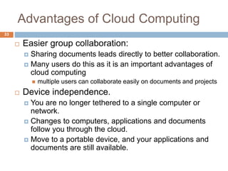 Advantages of Cloud Computing
33
 Easier group collaboration:
 Sharing documents leads directly to better collaboration.
 Many users do this as it is an important advantages of
cloud computing
 multiple users can collaborate easily on documents and projects
 Device independence.
 You are no longer tethered to a single computer or
network.
 Changes to computers, applications and documents
follow you through the cloud.
 Move to a portable device, and your applications and
documents are still available.
 