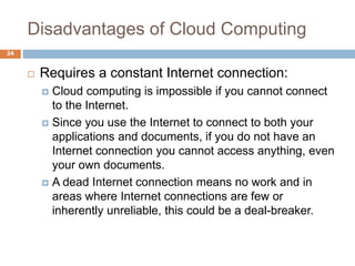Disadvantages of Cloud Computing
34
 Requires a constant Internet connection:
 Cloud computing is impossible if you cannot connect
to the Internet.
 Since you use the Internet to connect to both your
applications and documents, if you do not have an
Internet connection you cannot access anything, even
your own documents.
 A dead Internet connection means no work and in
areas where Internet connections are few or
inherently unreliable, this could be a deal-breaker.
 