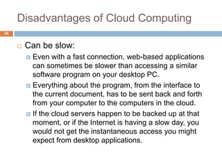 Disadvantages of Cloud Computing
36
 Can be slow:
 Even with a fast connection, web-based applications
can sometimes be slower than accessing a similar
software program on your desktop PC.
 Everything about the program, from the interface to
the current document, has to be sent back and forth
from your computer to the computers in the cloud.
 If the cloud servers happen to be backed up at that
moment, or if the Internet is having a slow day, you
would not get the instantaneous access you might
expect from desktop applications.
 