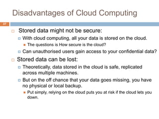 Disadvantages of Cloud Computing
37
 Stored data might not be secure:
 With cloud computing, all your data is stored on the cloud.
 The questions is How secure is the cloud?
 Can unauthorised users gain access to your confidential data?
 Stored data can be lost:
 Theoretically, data stored in the cloud is safe, replicated
across multiple machines.
 But on the off chance that your data goes missing, you have
no physical or local backup.
 Put simply, relying on the cloud puts you at risk if the cloud lets you
down.
 