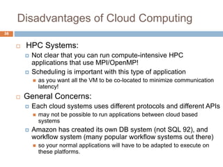 Disadvantages of Cloud Computing
38
 HPC Systems:
 Not clear that you can run compute-intensive HPC
applications that use MPI/OpenMP!
 Scheduling is important with this type of application
 as you want all the VM to be co-located to minimize communication
latency!
 General Concerns:
 Each cloud systems uses different protocols and different APIs
 may not be possible to run applications between cloud based
systems
 Amazon has created its own DB system (not SQL 92), and
workflow system (many popular workflow systems out there)
 so your normal applications will have to be adapted to execute on
these platforms.
 