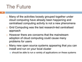 The Future
39
 Many of the activities loosely grouped together under
cloud computing have already been happening and
centralised computing activity is not a new phenomena
 Grid Computing was the last research-led centralised
approach
 However there are concerns that the mainstream
adoption of cloud computing could cause many
problems for users
 Many new open source systems appearing that you can
install and run on your local cluster
 should be able to run a variety of applications on these systems
 