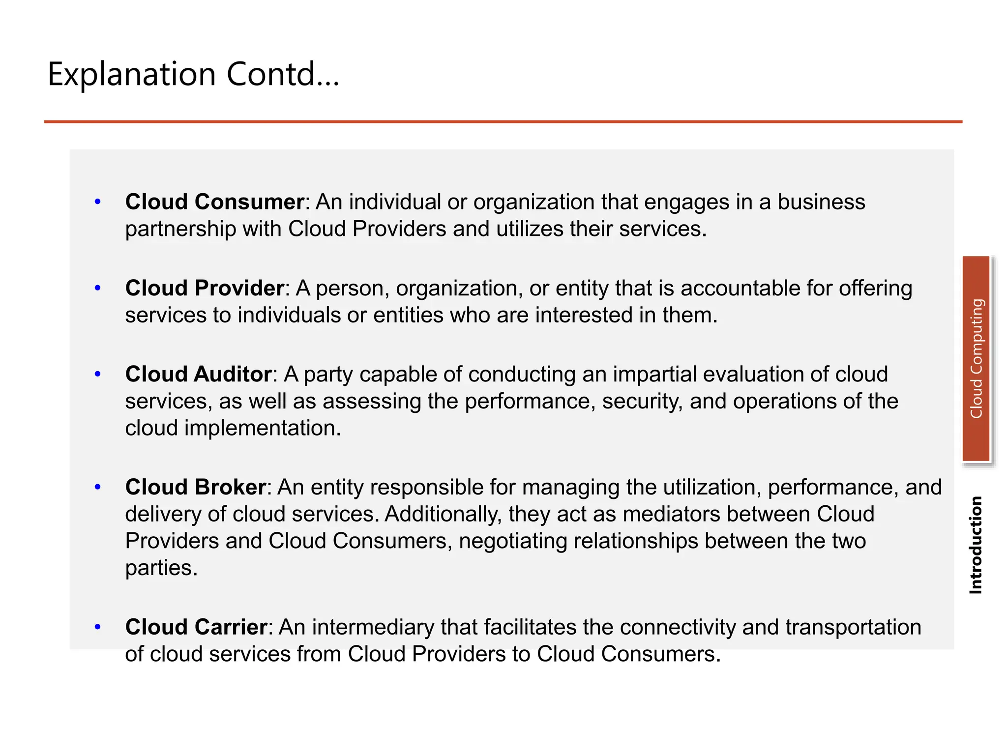 Explanation Contd…
• Cloud Consumer: An individual or organization that engages in a business
partnership with Cloud Providers and utilizes their services.
• Cloud Provider: A person, organization, or entity that is accountable for offering
services to individuals or entities who are interested in them.
• Cloud Auditor: A party capable of conducting an impartial evaluation of cloud
services, as well as assessing the performance, security, and operations of the
cloud implementation.
• Cloud Broker: An entity responsible for managing the utilization, performance, and
delivery of cloud services. Additionally, they act as mediators between Cloud
Providers and Cloud Consumers, negotiating relationships between the two
parties.
• Cloud Carrier: An intermediary that facilitates the connectivity and transportation
of cloud services from Cloud Providers to Cloud Consumers.
Introduction
Cloud
Computing
 