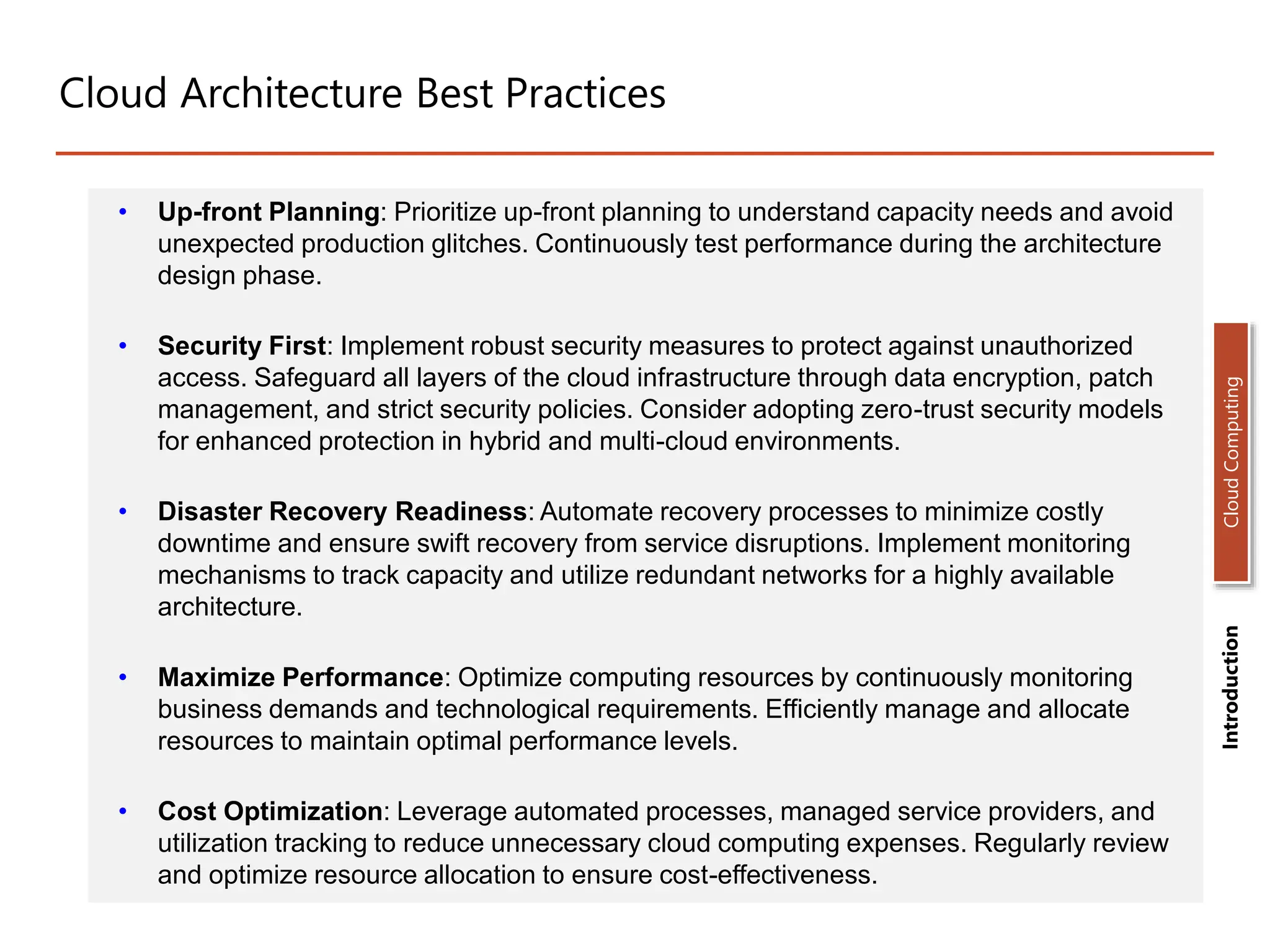 Cloud Architecture Best Practices
• Up-front Planning: Prioritize up-front planning to understand capacity needs and avoid
unexpected production glitches. Continuously test performance during the architecture
design phase.
• Security First: Implement robust security measures to protect against unauthorized
access. Safeguard all layers of the cloud infrastructure through data encryption, patch
management, and strict security policies. Consider adopting zero-trust security models
for enhanced protection in hybrid and multi-cloud environments.
• Disaster Recovery Readiness: Automate recovery processes to minimize costly
downtime and ensure swift recovery from service disruptions. Implement monitoring
mechanisms to track capacity and utilize redundant networks for a highly available
architecture.
• Maximize Performance: Optimize computing resources by continuously monitoring
business demands and technological requirements. Efficiently manage and allocate
resources to maintain optimal performance levels.
• Cost Optimization: Leverage automated processes, managed service providers, and
utilization tracking to reduce unnecessary cloud computing expenses. Regularly review
and optimize resource allocation to ensure cost-effectiveness.
Introduction
Cloud
Computing
 