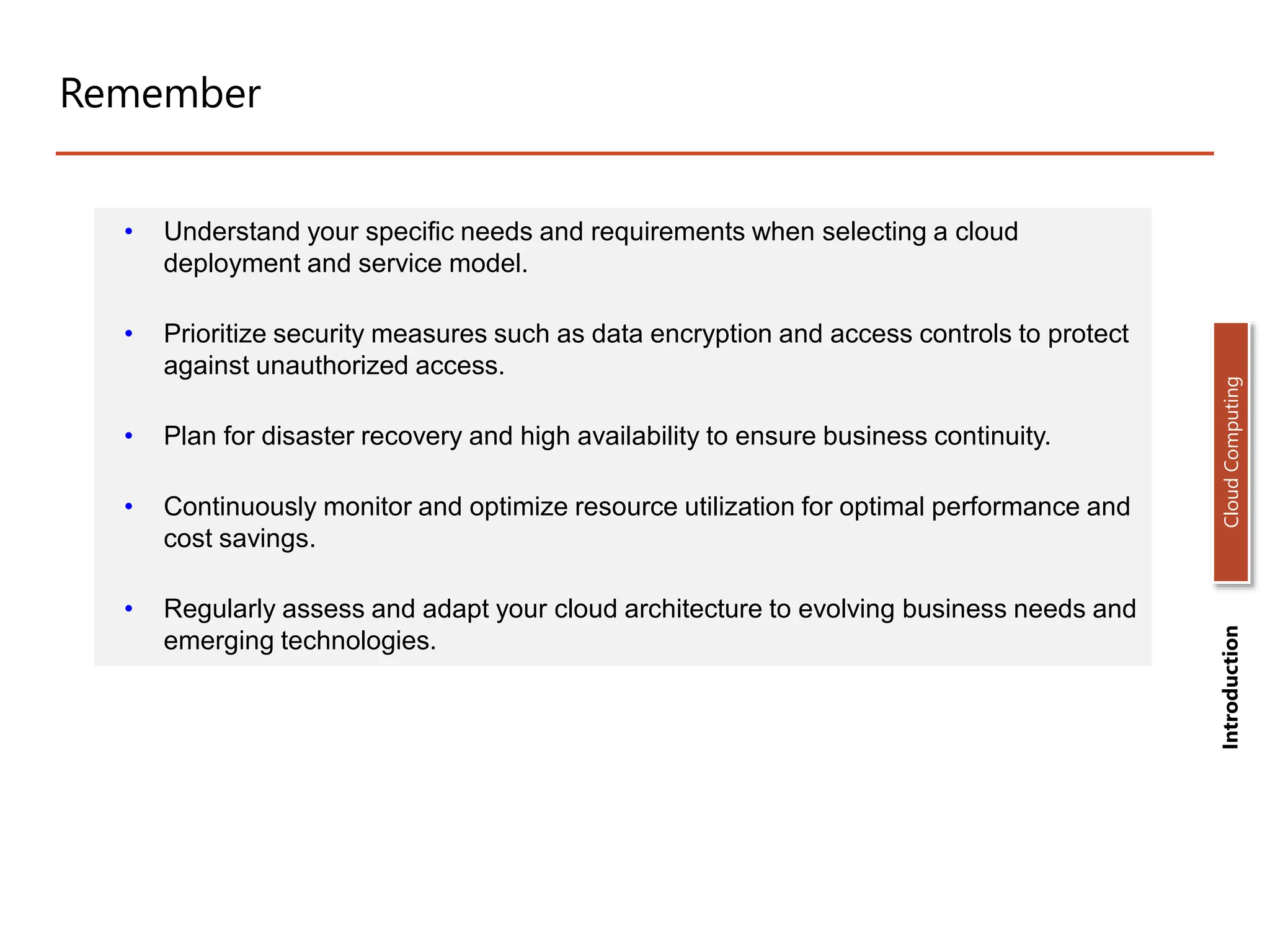 Remember
• Understand your specific needs and requirements when selecting a cloud
deployment and service model.
• Prioritize security measures such as data encryption and access controls to protect
against unauthorized access.
• Plan for disaster recovery and high availability to ensure business continuity.
• Continuously monitor and optimize resource utilization for optimal performance and
cost savings.
• Regularly assess and adapt your cloud architecture to evolving business needs and
emerging technologies.
Introduction
Cloud
Computing
 