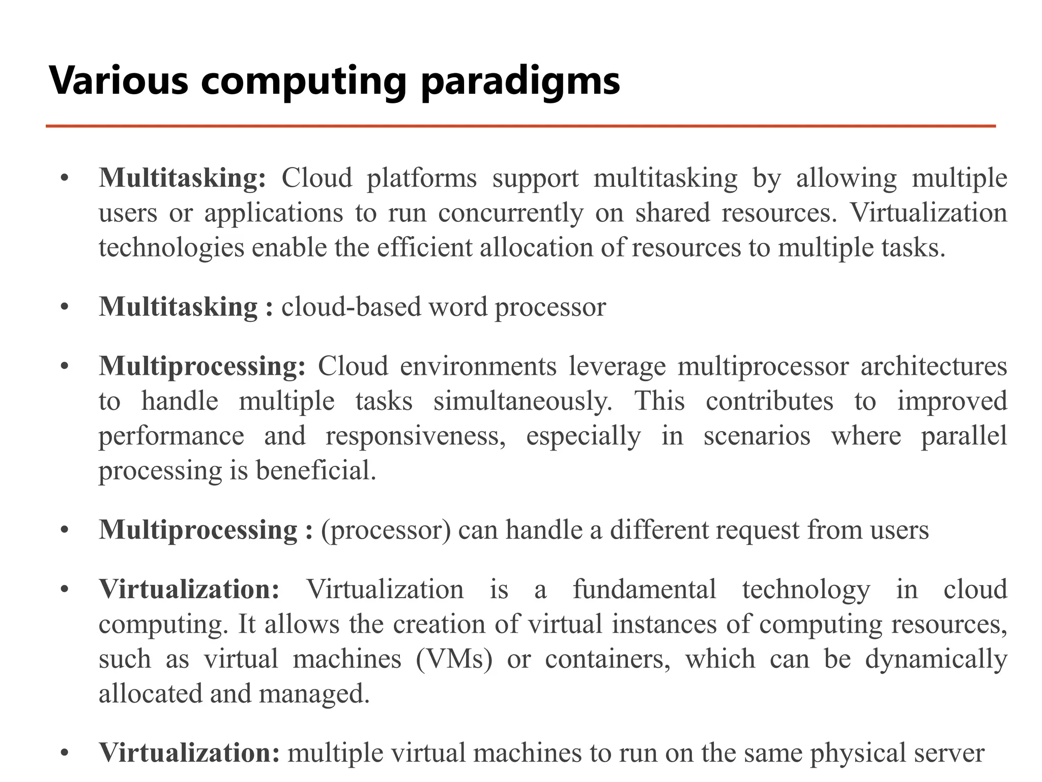 • Multitasking: Cloud platforms support multitasking by allowing multiple
users or applications to run concurrently on shared resources. Virtualization
technologies enable the efficient allocation of resources to multiple tasks.
• Multitasking : cloud-based word processor
• Multiprocessing: Cloud environments leverage multiprocessor architectures
to handle multiple tasks simultaneously. This contributes to improved
performance and responsiveness, especially in scenarios where parallel
processing is beneficial.
• Multiprocessing : (processor) can handle a different request from users
• Virtualization: Virtualization is a fundamental technology in cloud
computing. It allows the creation of virtual instances of computing resources,
such as virtual machines (VMs) or containers, which can be dynamically
allocated and managed.
• Virtualization: multiple virtual machines to run on the same physical server
Various computing paradigms
 
