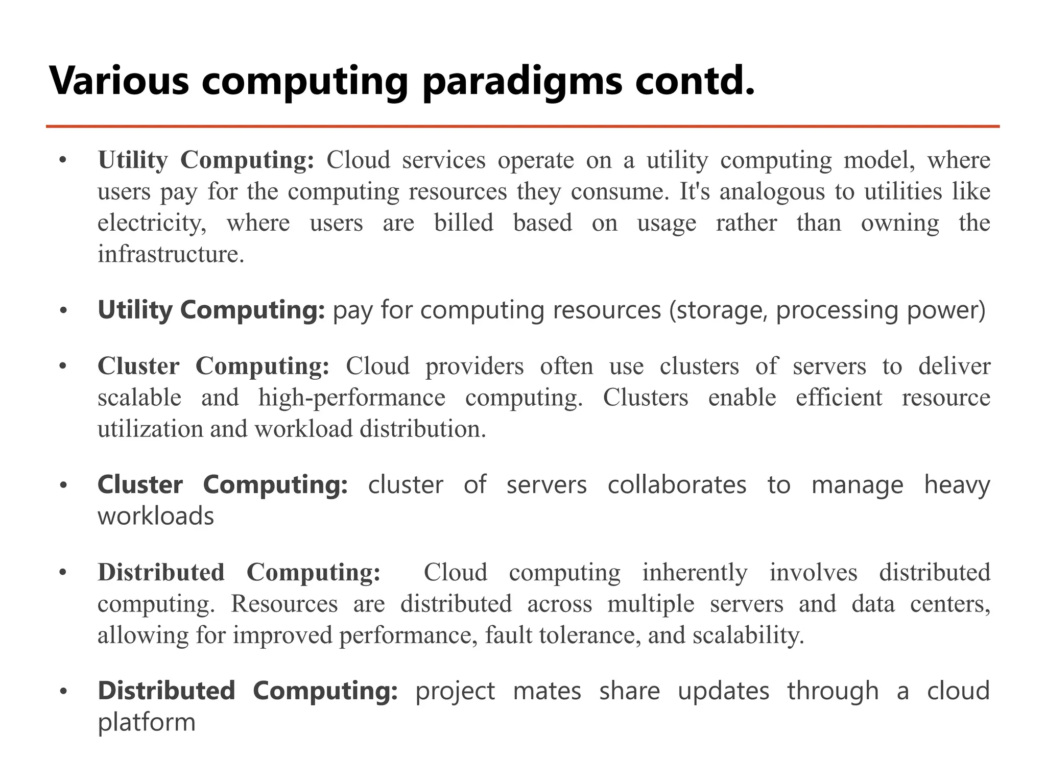 • Utility Computing: Cloud services operate on a utility computing model, where
users pay for the computing resources they consume. It's analogous to utilities like
electricity, where users are billed based on usage rather than owning the
infrastructure.
• Utility Computing: pay for computing resources (storage, processing power)
• Cluster Computing: Cloud providers often use clusters of servers to deliver
scalable and high-performance computing. Clusters enable efficient resource
utilization and workload distribution.
• Cluster Computing: cluster of servers collaborates to manage heavy
workloads
• Distributed Computing: Cloud computing inherently involves distributed
computing. Resources are distributed across multiple servers and data centers,
allowing for improved performance, fault tolerance, and scalability.
• Distributed Computing: project mates share updates through a cloud
platform
Various computing paradigms contd.
 