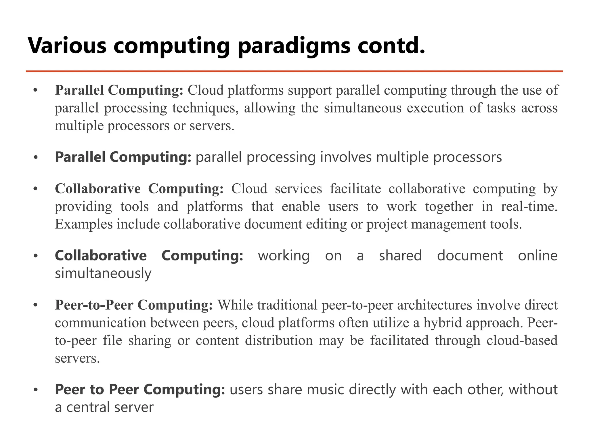 • Parallel Computing: Cloud platforms support parallel computing through the use of
parallel processing techniques, allowing the simultaneous execution of tasks across
multiple processors or servers.
• Parallel Computing: parallel processing involves multiple processors
• Collaborative Computing: Cloud services facilitate collaborative computing by
providing tools and platforms that enable users to work together in real-time.
Examples include collaborative document editing or project management tools.
• Collaborative Computing: working on a shared document online
simultaneously
• Peer-to-Peer Computing: While traditional peer-to-peer architectures involve direct
communication between peers, cloud platforms often utilize a hybrid approach. Peer-
to-peer file sharing or content distribution may be facilitated through cloud-based
servers.
• Peer to Peer Computing: users share music directly with each other, without
a central server
Various computing paradigms contd.
 