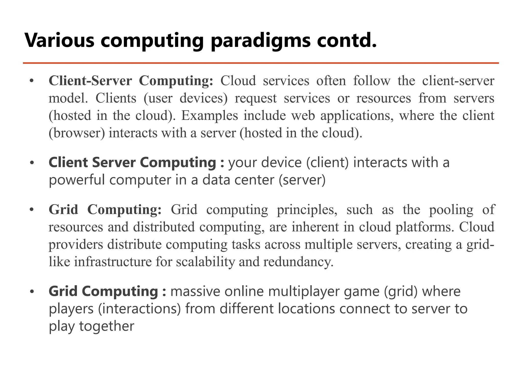 • Client-Server Computing: Cloud services often follow the client-server
model. Clients (user devices) request services or resources from servers
(hosted in the cloud). Examples include web applications, where the client
(browser) interacts with a server (hosted in the cloud).
• Client Server Computing : your device (client) interacts with a
powerful computer in a data center (server)
• Grid Computing: Grid computing principles, such as the pooling of
resources and distributed computing, are inherent in cloud platforms. Cloud
providers distribute computing tasks across multiple servers, creating a grid-
like infrastructure for scalability and redundancy.
• Grid Computing : massive online multiplayer game (grid) where
players (interactions) from different locations connect to server to
play together
Various computing paradigms contd.
 