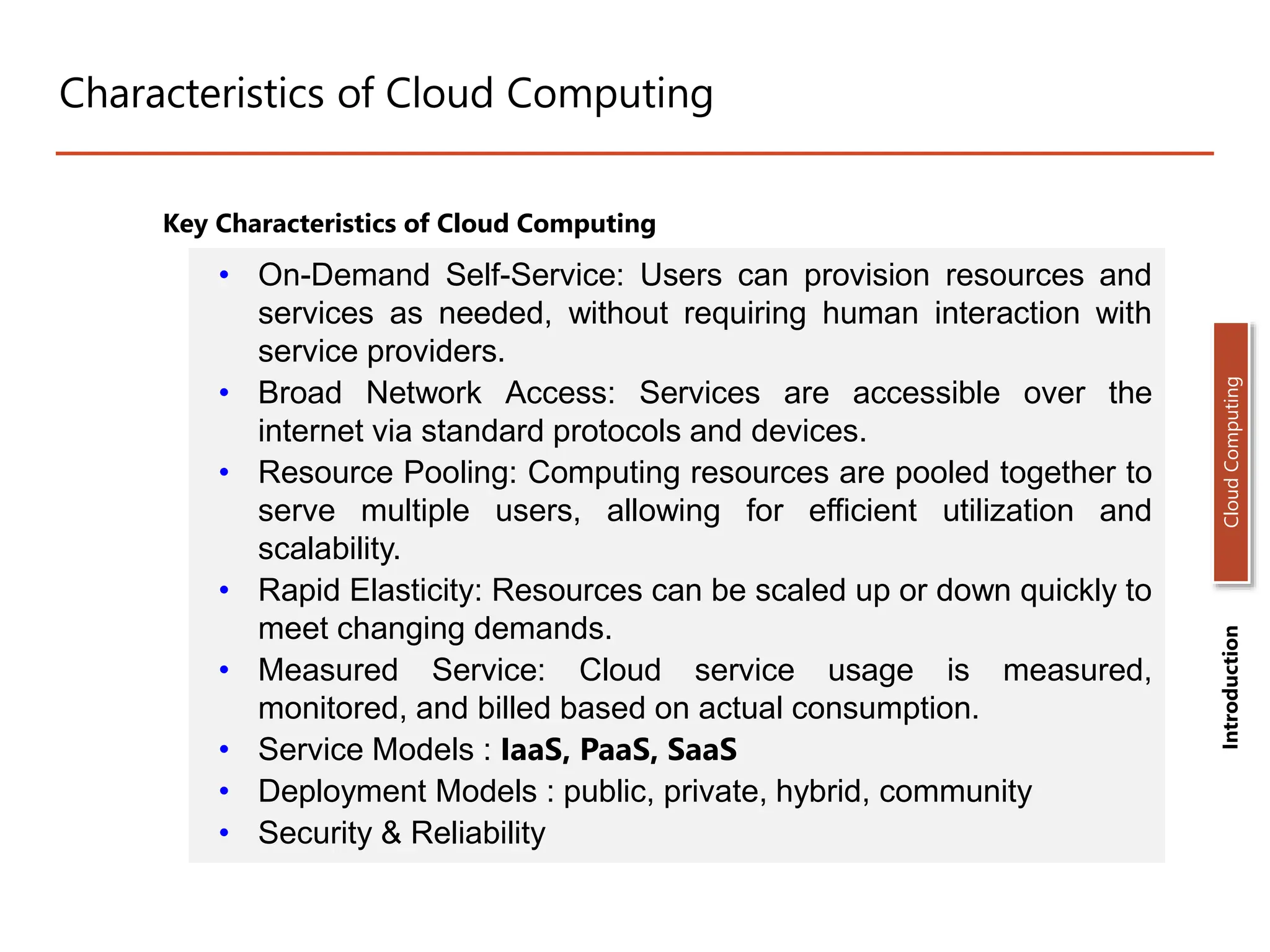 Characteristics of Cloud Computing
Key Characteristics of Cloud Computing
• On-Demand Self-Service: Users can provision resources and
services as needed, without requiring human interaction with
service providers.
• Broad Network Access: Services are accessible over the
internet via standard protocols and devices.
• Resource Pooling: Computing resources are pooled together to
serve multiple users, allowing for efficient utilization and
scalability.
• Rapid Elasticity: Resources can be scaled up or down quickly to
meet changing demands.
• Measured Service: Cloud service usage is measured,
monitored, and billed based on actual consumption.
• Service Models : IaaS, PaaS, SaaS
• Deployment Models : public, private, hybrid, community
• Security & Reliability
Introduction
Cloud
Computing
 