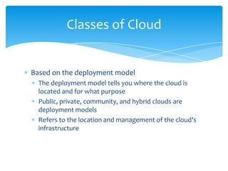Classes of Cloud

Based on the deployment model
The deployment model tells you where the cloud is
located and for what purpose
Public, private, community, and hybrid clouds are
deployment models
Refers to the location and management of the cloud's
infrastructure

 
