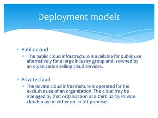 Deployment models

Public cloud
The public cloud infrastructure is available for public use
alternatively for a large industry group and is owned by
an organization selling cloud services.

Private cloud
The private cloud infrastructure is operated for the
exclusive use of an organization. The cloud may be
managed by that organization or a third party. Private
clouds may be either on- or off-premises.

 