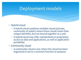 Deployment models

Hybrid cloud
A hybrid cloud combines multiple clouds (private,
community of public) where those clouds retain their
unique identities, but are bound together as a unit.
A hybrid cloud may offer standardized or proprietary
access to data and applications, as well as application
portability.

Community cloud
A community cloud is one where the cloud has been
organized to serve a common function or purpose

 