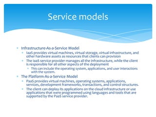 Service models

Infrastructure-As-a-Service Model
IaaS provides virtual machines, virtual storage, virtual infrastructure, and
other hardware assets as resources that clients can provision
The IaaS service provider manages all the infrastructure, while the client
is responsible for all other aspects of the deployment
This can include the operating system, applications, and user interactions
with the system.

The Platform-As-a-Service Model
PaaS provides virtual machines, operating systems, applications,
services, development frameworks, transactions, and control structures.
The client can deploy its applications on the cloud infrastructure or use
applications that were programmed using languages and tools that are
supported by the PaaS service provider.

 