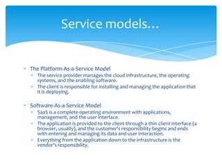 Service models…

The Platform-As-a-Service Model
The service provider manages the cloud infrastructure, the operating
systems, and the enabling software.
The client is responsible for installing and managing the application that
it is deploying.

Software-As-a-Service Model
SaaS is a complete operating environment with applications,
management, and the user interface.
The application is provided to the client through a thin client interface (a
browser, usually), and the customer's responsibility begins and ends
with entering and managing its data and user interaction.
Everything from the application down to the infrastructure is the
vendor's responsibility.

 