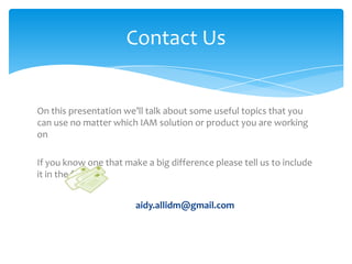 Contact Us

On this presentation we’ll talk about some useful topics that you
can use no matter which IAM solution or product you are working
on

If you know one that make a big difference please tell us to include
it in the future
aidy.allidm@gmail.com

 
