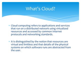 What’s Cloud?

Cloud computing refers to applications and services
that run on a distributed network using virtualized
resources and accessed by common Internet
protocols and networking standards.
It is distinguished by the notion that resources are
virtual and limitless and that details of the physical
systems on which software runs are abstracted from
the user.

 