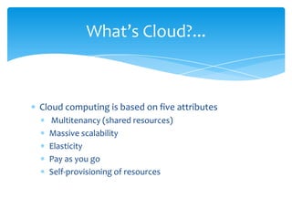 What’s Cloud?...

Cloud computing is based on five attributes
Multitenancy (shared resources)
Massive scalability
Elasticity
Pay as you go
Self-provisioning of resources

 