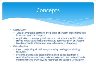 Concepts

Abstraction
Cloud computing abstracts the details of system implementation
from users and developers.
Applications run on physical systems that aren't specified, data is
stored in locations that are unknown, administration of systems
is outsourced to others, and access by users is ubiquitous

Virtualization
Cloud computing virtualizes systems by pooling and sharing
resources.
Systems and storage can be provisioned as needed from a
centralized infrastructure, costs are assessed on a metered basis,
multi-tenancy is enabled, and resources are scalable with agility

 