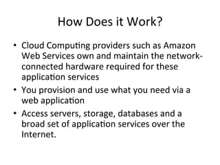 How	Does	it	Work?	
•  Cloud	Compu)ng	providers	such	as	Amazon	
Web	Services	own	and	maintain	the	network-
connected	hardware	required	for	these	
applica)on	services	
•  You	provision	and	use	what	you	need	via	a	
web	applica)on	
•  Access	servers,	storage,	databases	and	a	
broad	set	of	applica)on	services	over	the	
Internet.	
 