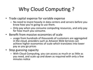 Why	Cloud	Compu)ng	?	
•  Trade	capital	expense	for	variable	expense		
–  No	need	to	invest	heavily	in	data	centers	and	servers	before	you	
know	how	you’re	going	to	use	them.	
–  Only	pay	when	you	consume	compu)ng	resources,	and	only	pay	
for	how	much	you	consume.	
•  Beneﬁt	from	massive	economies	of	scale		
–  usage	from	hundreds	of	thousands	of	customers	are	aggregated	
in	the	cloud,	providers	such	as	Amazon	Web	Services	can	
achieve	higher	economies	of	scale	which	translates	into	lower	
pay	as	you	go	prices	
•  Stop	guessing	capacity		
–  With	Cloud	Compu)ng,	you	can	access	as	much	or	as	liOle	as	
you	need,	and	scale	up	and	down	as	required	with	only	a	few	
minutes	no)ce	
 