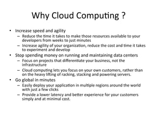 Why	Cloud	Compu)ng	?	
•  Increase	speed	and	agility		
–  Reduce	the	)me	it	takes	to	make	those	resources	available	to	your	
developers	from	weeks	to	just	minutes	
–  Increase	agility	of	your	organiza)on,	reduce	the	cost	and	)me	it	takes	
to	experiment	and	develop			
•  Stop	spending	money	on	running	and	maintaining	data	centers		
–  Focus	on	projects	that	diﬀeren)ate	your	business,	not	the	
infrastructure	
–  Cloud	compu)ng	lets	you	focus	on	your	own	customers,	rather	than	
on	the	heavy	liIing	of	racking,	stacking	and	powering	servers.	
•  Go	global	in	minutes		
–  Easily	deploy	your	applica)on	in	mul)ple	regions	around	the	world	
with	just	a	few	clicks	
–  Provide	a	lower	latency	and	beOer	experience	for	your	customers	
simply	and	at	minimal	cost.	
 