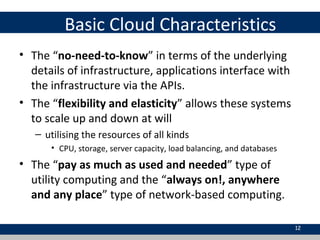 Basic Cloud Characteristics
• The “no-need-to-know” in terms of the underlying
details of infrastructure, applications interface with
the infrastructure via the APIs.
• The “flexibility and elasticity” allows these systems
to scale up and down at will
– utilising the resources of all kinds
• CPU, storage, server capacity, load balancing, and databases
• The “pay as much as used and needed” type of
utility computing and the “always on!, anywhere
and any place” type of network-based computing.
12
 