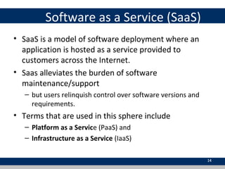Software as a Service (SaaS)
• SaaS is a model of software deployment where an
application is hosted as a service provided to
customers across the Internet.
• Saas alleviates the burden of software
maintenance/support
– but users relinquish control over software versions and
requirements.
• Terms that are used in this sphere include
– Platform as a Service (PaaS) and
– Infrastructure as a Service (IaaS)
14
 