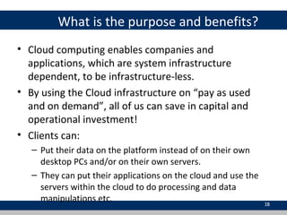 What is the purpose and benefits?
• Cloud computing enables companies and
applications, which are system infrastructure
dependent, to be infrastructure-less.
• By using the Cloud infrastructure on “pay as used
and on demand”, all of us can save in capital and
operational investment!
• Clients can:
– Put their data on the platform instead of on their own
desktop PCs and/or on their own servers.
– They can put their applications on the cloud and use the
servers within the cloud to do processing and data
manipulations etc. 18
 