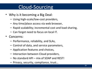 Cloud-Sourcing
• Why is it becoming a Big Deal:
– Using high-scale/low-cost providers,
– Any time/place access via web browser,
– Rapid scalability; incremental cost and load sharing,
– Can forget need to focus on local IT.
• Concerns:
– Performance, reliability, and SLAs,
– Control of data, and service parameters,
– Application features and choices,
– Interaction between Cloud providers,
– No standard API – mix of SOAP and REST!
– Privacy, security, compliance, trust…
19
 