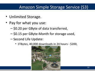 Amazon Simple Storage Service (S3)
• Unlimited Storage.
• Pay for what you use:
– $0.20 per GByte of data transferred,
– $0.15 per GByte-Month for storage used,
– Second Life Update:
• 1TBytes, 40,000 downloads in 24 hours - $200,
23
 