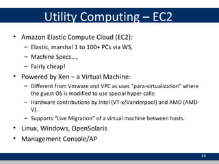 Utility Computing – EC2
• Amazon Elastic Compute Cloud (EC2):
– Elastic, marshal 1 to 100+ PCs via WS,
– Machine Specs…,
– Fairly cheap!
• Powered by Xen – a Virtual Machine:
– Different from Vmware and VPC as uses “para-virtualization” where
the guest OS is modified to use special hyper-calls:
– Hardware contributions by Intel (VT-x/Vanderpool) and AMD (AMD-
V).
– Supports “Live Migration” of a virtual machine between hosts.
• Linux, Windows, OpenSolaris
• Management Console/AP
24
 