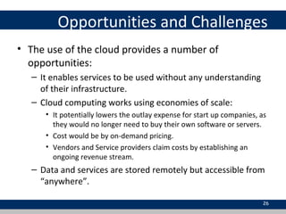 Opportunities and Challenges
• The use of the cloud provides a number of
opportunities:
– It enables services to be used without any understanding
of their infrastructure.
– Cloud computing works using economies of scale:
• It potentially lowers the outlay expense for start up companies, as
they would no longer need to buy their own software or servers.
• Cost would be by on-demand pricing.
• Vendors and Service providers claim costs by establishing an
ongoing revenue stream.
– Data and services are stored remotely but accessible from
“anywhere”.
26
 