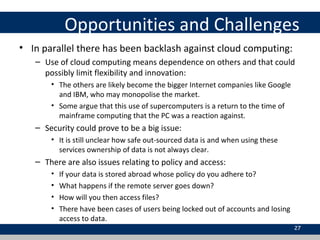 Opportunities and Challenges
• In parallel there has been backlash against cloud computing:
– Use of cloud computing means dependence on others and that could
possibly limit flexibility and innovation:
• The others are likely become the bigger Internet companies like Google
and IBM, who may monopolise the market.
• Some argue that this use of supercomputers is a return to the time of
mainframe computing that the PC was a reaction against.
– Security could prove to be a big issue:
• It is still unclear how safe out-sourced data is and when using these
services ownership of data is not always clear.
– There are also issues relating to policy and access:
• If your data is stored abroad whose policy do you adhere to?
• What happens if the remote server goes down?
• How will you then access files?
• There have been cases of users being locked out of accounts and losing
access to data.
27
 