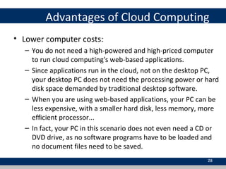 Advantages of Cloud Computing
• Lower computer costs:
– You do not need a high-powered and high-priced computer
to run cloud computing's web-based applications.
– Since applications run in the cloud, not on the desktop PC,
your desktop PC does not need the processing power or hard
disk space demanded by traditional desktop software.
– When you are using web-based applications, your PC can be
less expensive, with a smaller hard disk, less memory, more
efficient processor...
– In fact, your PC in this scenario does not even need a CD or
DVD drive, as no software programs have to be loaded and
no document files need to be saved.
28
 