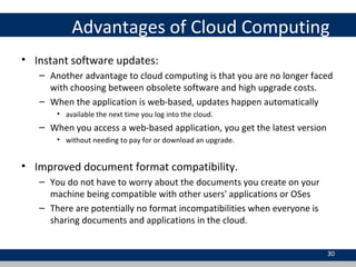 Advantages of Cloud Computing
• Instant software updates:
– Another advantage to cloud computing is that you are no longer faced
with choosing between obsolete software and high upgrade costs.
– When the application is web-based, updates happen automatically
• available the next time you log into the cloud.
– When you access a web-based application, you get the latest version
• without needing to pay for or download an upgrade.
• Improved document format compatibility.
– You do not have to worry about the documents you create on your
machine being compatible with other users' applications or OSes
– There are potentially no format incompatibilities when everyone is
sharing documents and applications in the cloud.
30
 