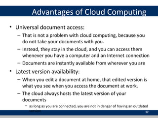 Advantages of Cloud Computing
• Universal document access:
– That is not a problem with cloud computing, because you
do not take your documents with you.
– Instead, they stay in the cloud, and you can access them
whenever you have a computer and an Internet connection
– Documents are instantly available from wherever you are
• Latest version availability:
– When you edit a document at home, that edited version is
what you see when you access the document at work.
– The cloud always hosts the latest version of your
documents
• as long as you are connected, you are not in danger of having an outdated
version 32
 
