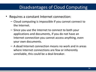 Disadvantages of Cloud Computing
• Requires a constant Internet connection:
– Cloud computing is impossible if you cannot connect to
the Internet.
– Since you use the Internet to connect to both your
applications and documents, if you do not have an
Internet connection you cannot access anything, even
your own documents.
– A dead Internet connection means no work and in areas
where Internet connections are few or inherently
unreliable, this could be a deal-breaker.
34
 