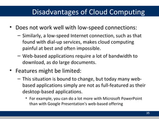 Disadvantages of Cloud Computing
• Does not work well with low-speed connections:
– Similarly, a low-speed Internet connection, such as that
found with dial-up services, makes cloud computing
painful at best and often impossible.
– Web-based applications require a lot of bandwidth to
download, as do large documents.
• Features might be limited:
– This situation is bound to change, but today many web-
based applications simply are not as full-featured as their
desktop-based applications.
• For example, you can do a lot more with Microsoft PowerPoint
than with Google Presentation's web-based offering
35
 