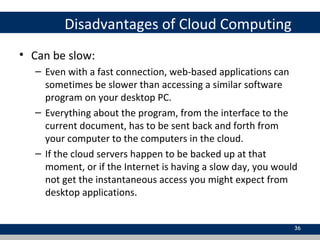Disadvantages of Cloud Computing
• Can be slow:
– Even with a fast connection, web-based applications can
sometimes be slower than accessing a similar software
program on your desktop PC.
– Everything about the program, from the interface to the
current document, has to be sent back and forth from
your computer to the computers in the cloud.
– If the cloud servers happen to be backed up at that
moment, or if the Internet is having a slow day, you would
not get the instantaneous access you might expect from
desktop applications.
36
 