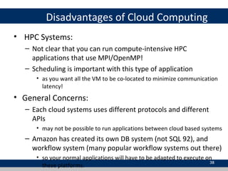 Disadvantages of Cloud Computing
• HPC Systems:
– Not clear that you can run compute-intensive HPC
applications that use MPI/OpenMP!
– Scheduling is important with this type of application
• as you want all the VM to be co-located to minimize communication
latency!
• General Concerns:
– Each cloud systems uses different protocols and different
APIs
• may not be possible to run applications between cloud based systems
– Amazon has created its own DB system (not SQL 92), and
workflow system (many popular workflow systems out there)
• so your normal applications will have to be adapted to execute on
these platforms.
38
 