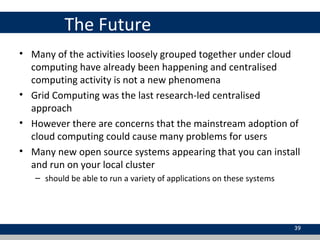 The Future
• Many of the activities loosely grouped together under cloud
computing have already been happening and centralised
computing activity is not a new phenomena
• Grid Computing was the last research-led centralised
approach
• However there are concerns that the mainstream adoption of
cloud computing could cause many problems for users
• Many new open source systems appearing that you can install
and run on your local cluster
– should be able to run a variety of applications on these systems
39
 
