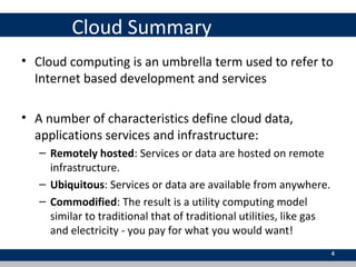 Cloud Summary
• Cloud computing is an umbrella term used to refer to
Internet based development and services
• A number of characteristics define cloud data,
applications services and infrastructure:
– Remotely hosted: Services or data are hosted on remote
infrastructure.
– Ubiquitous: Services or data are available from anywhere.
– Commodified: The result is a utility computing model
similar to traditional that of traditional utilities, like gas
and electricity - you pay for what you would want!
4
 