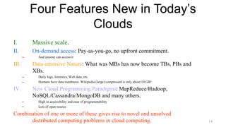 Four Features New in Today’s
Clouds
I. Massive scale.
II. On-demand access: Pay-as-you-go, no upfront commitment.
– And anyone can access it
III. Data-intensive Nature: What was MBs has now become TBs, PBs and
XBs.
– Daily logs, forensics, Web data, etc.
– Humans have data numbness: Wikipedia (large) compressed is only about 10 GB!
IV. New Cloud Programming Paradigms: MapReduce/Hadoop,
NoSQL/Cassandra/MongoDB and many others.
– High in accessibility and ease of programmability
– Lots of open-source
Combination of one or more of these gives rise to novel and unsolved
distributed computing problems in cloud computing. 14
 