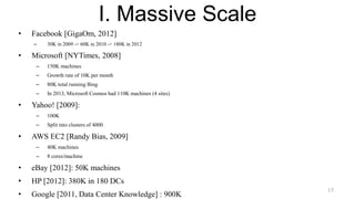I. Massive Scale
• Facebook [GigaOm, 2012]
– 30K in 2009 -> 60K in 2010 -> 180K in 2012
• Microsoft [NYTimes, 2008]
– 150K machines
– Growth rate of 10K per month
– 80K total running Bing
– In 2013, Microsoft Cosmos had 110K machines (4 sites)
• Yahoo! [2009]:
– 100K
– Split into clusters of 4000
• AWS EC2 [Randy Bias, 2009]
– 40K machines
– 8 cores/machine
• eBay [2012]: 50K machines
• HP [2012]: 380K in 180 DCs
• Google [2011, Data Center Knowledge] : 900K
15
 