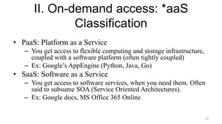 II. On-demand access: *aaS
Classification
• PaaS: Platform as a Service
– You get access to flexible computing and storage infrastructure,
coupled with a software platform (often tightly coupled)
– Ex: Google’s AppEngine (Python, Java, Go)
• SaaS: Software as a Service
– You get access to software services, when you need them. Often
said to subsume SOA (Service Oriented Architectures).
– Ex: Google docs, MS Office 365 Online
24
 